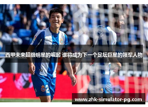 西甲未来超级明星的崛起 谁将成为下一个足坛巨星的领军人物